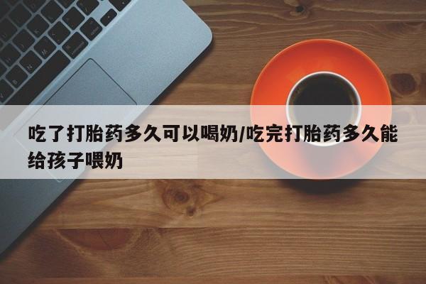 网上如何购买堕胎药吃了打胎药多久可以喝奶/吃完打胎药多久能给孩子喂奶