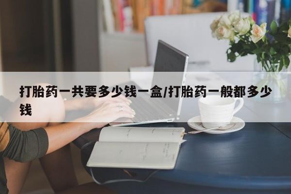 网上如何购买堕胎药打胎药一共要多少钱一盒/打胎药一般都多少钱