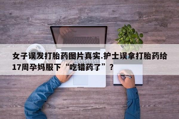网上如何购买堕胎药女子误发打胎药图片真实.护士误拿打胎药给17周孕妈服下“吃错药了”？