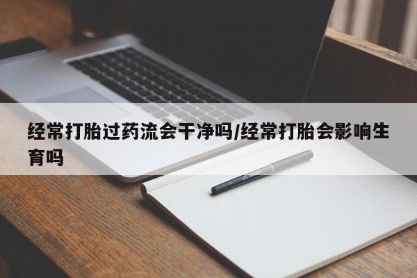 网上如何购买堕胎药经常打胎过药流会干净吗/经常打胎会影响生育吗