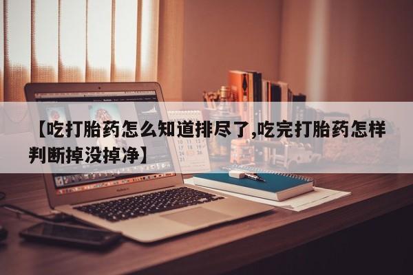 网上如何购买堕胎药【吃打胎药怎么知道排尽了,吃完打胎药怎样判断掉没掉净】