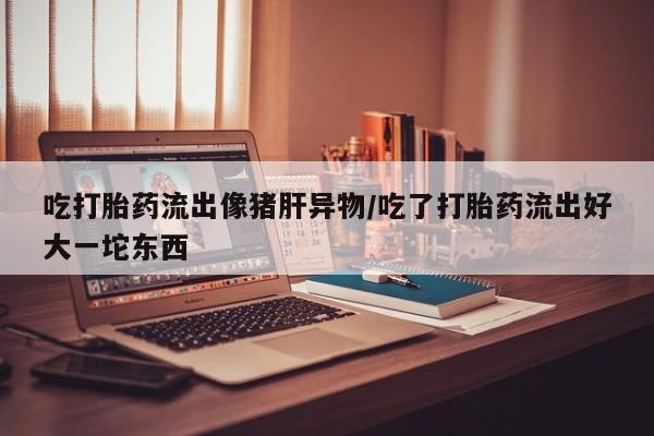 网上如何购买堕胎药吃打胎药流出像猪肝异物/吃了打胎药流出好大一坨东西