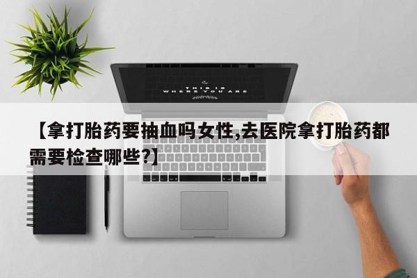 网上如何购买堕胎药【拿打胎药要抽血吗女性,去医院拿打胎药都需要检查哪些?】