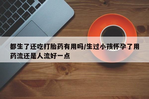 网上如何购买堕胎药都生了还吃打胎药有用吗/生过小孩怀孕了用药流还是人流好一点