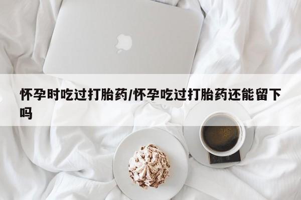 网上如何购买堕胎药怀孕时吃过打胎药/怀孕吃过打胎药还能留下吗