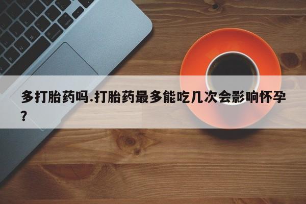 网上如何购买堕胎药多打胎药吗.打胎药最多能吃几次会影响怀孕？