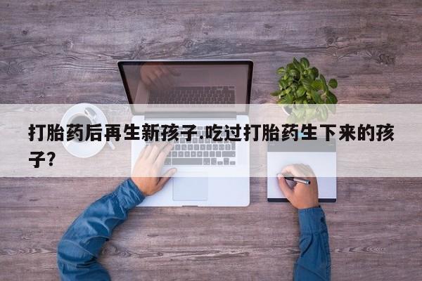 网上如何购买堕胎药打胎药后再生新孩子.吃过打胎药生下来的孩子？
