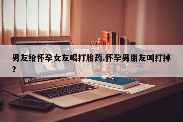 网上如何购买堕胎药男友给怀孕女友喝打胎药.怀孕男朋友叫打掉？