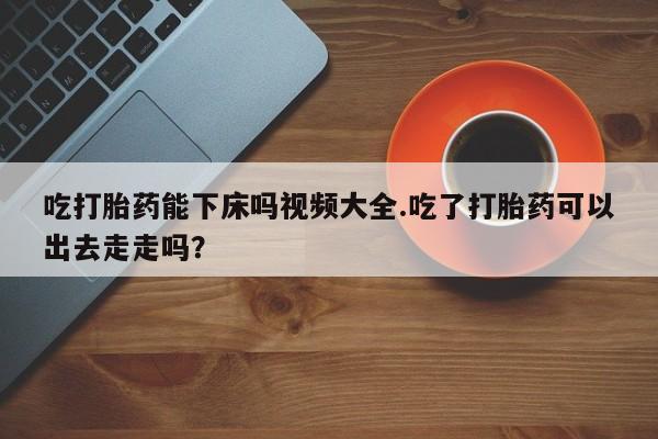 网上如何购买堕胎药吃打胎药能下床吗视频大全.吃了打胎药可以出去走走吗？