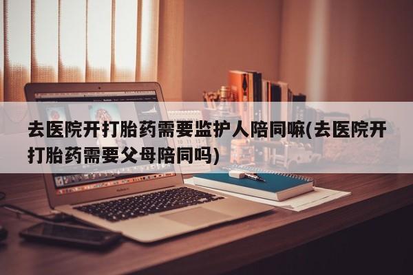 网上如何购买堕胎药去医院开打胎药需要监护人陪同嘛(去医院开打胎药需要父母陪同吗)