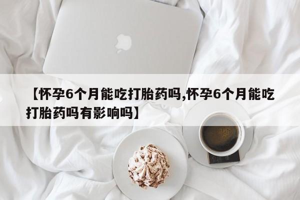网上如何购买堕胎药【怀孕6个月能吃打胎药吗,怀孕6个月能吃打胎药吗有影响吗】