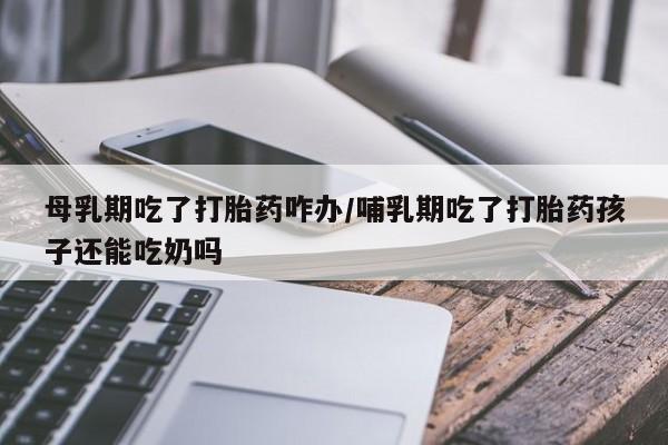 网上如何购买堕胎药母乳期吃了打胎药咋办/哺乳期吃了打胎药孩子还能吃奶吗