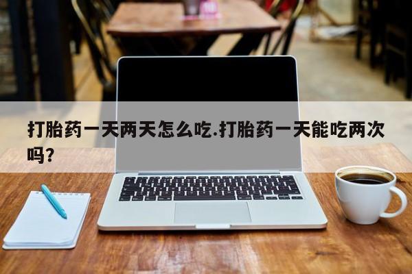 网上如何购买堕胎药打胎药一天两天怎么吃.打胎药一天能吃两次吗？