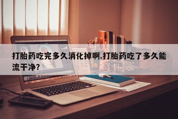 网上如何购买堕胎药打胎药吃完多久消化掉啊.打胎药吃了多久能流干净？