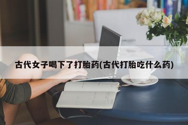 网上如何购买堕胎药古代女子喝下了打胎药(古代打胎吃什么药)