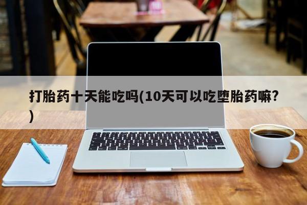 网上如何购买堕胎药打胎药十天能吃吗(10天可以吃堕胎药嘛?)