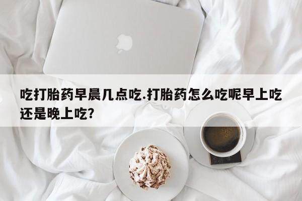 网上如何购买堕胎药吃打胎药早晨几点吃.打胎药怎么吃呢早上吃还是晚上吃？