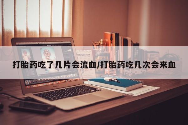 网上如何购买堕胎药打胎药吃了几片会流血/打胎药吃几次会来血