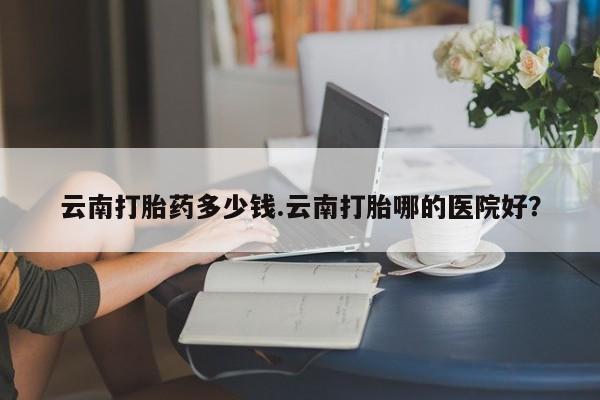 网上如何购买堕胎药云南打胎药多少钱.云南打胎哪的医院好？