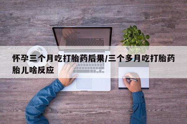 网上如何购买堕胎药怀孕三个月吃打胎药后果/三个多月吃打胎药胎儿啥反应
