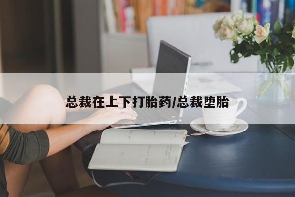 网上如何购买堕胎药总裁在上下打胎药/总裁堕胎