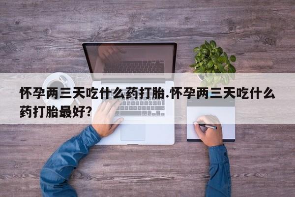 网上如何购买堕胎药怀孕两三天吃什么药打胎.怀孕两三天吃什么药打胎最好？