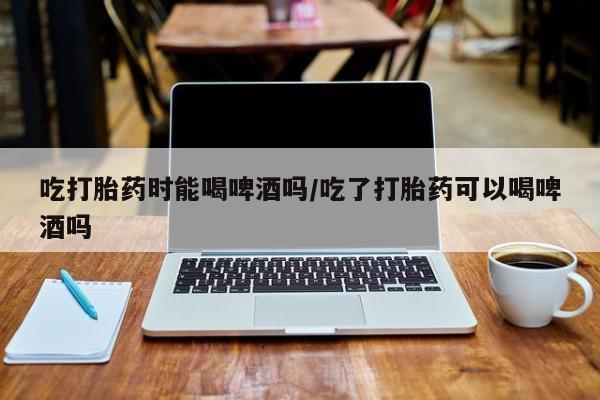 网上如何购买堕胎药吃打胎药时能喝啤酒吗/吃了打胎药可以喝啤酒吗