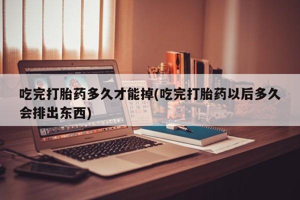 网上如何购买堕胎药吃完打胎药多久才能掉(吃完打胎药以后多久会排出东西)