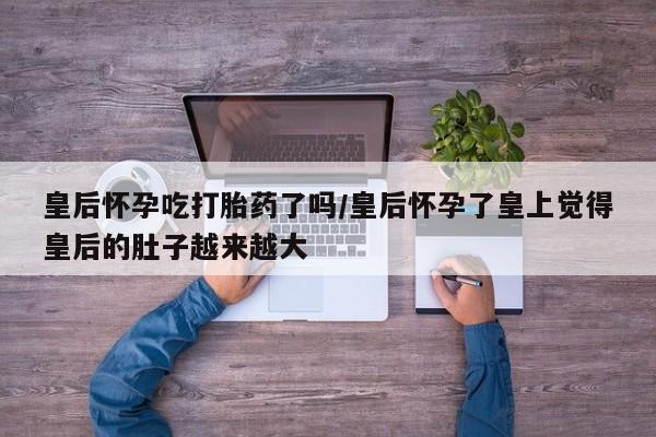 网上如何购买堕胎药皇后怀孕吃打胎药了吗/皇后怀孕了皇上觉得皇后的肚子越来越大