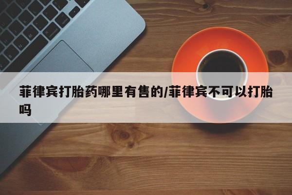 网上如何购买堕胎药菲律宾打胎药哪里有售的/菲律宾不可以打胎吗