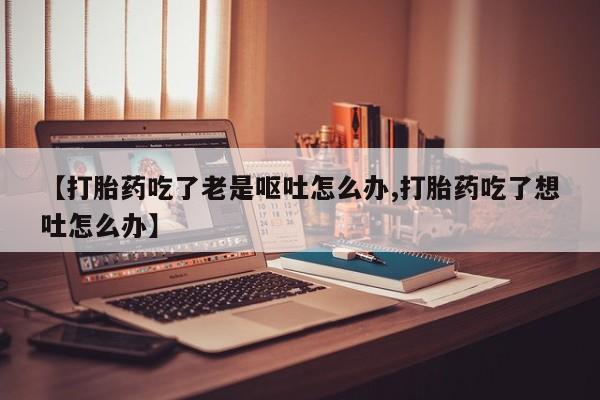 网上如何购买堕胎药【打胎药吃了老是呕吐怎么办,打胎药吃了想吐怎么办】