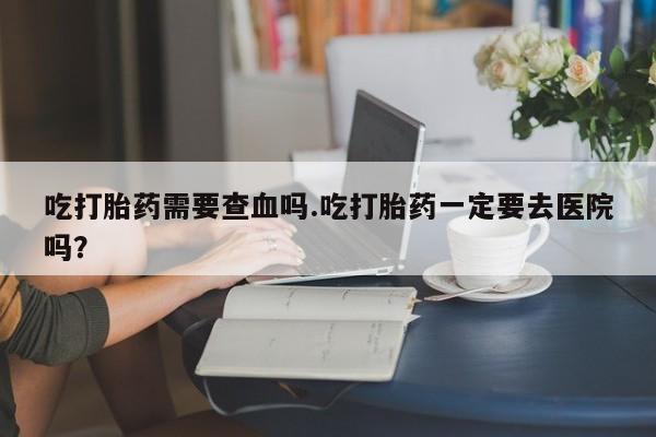 网上如何购买堕胎药吃打胎药需要查血吗.吃打胎药一定要去医院吗？