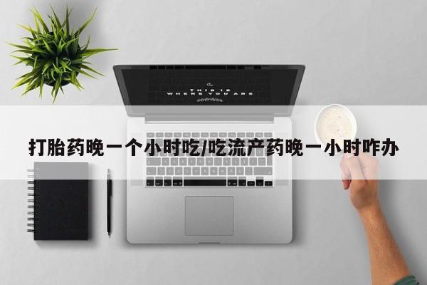 网上如何购买堕胎药打胎药晚一个小时吃/吃流产药晚一小时咋办