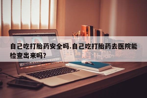 网上如何购买堕胎药自己吃打胎药安全吗.自己吃打胎药去医院能检查出来吗？