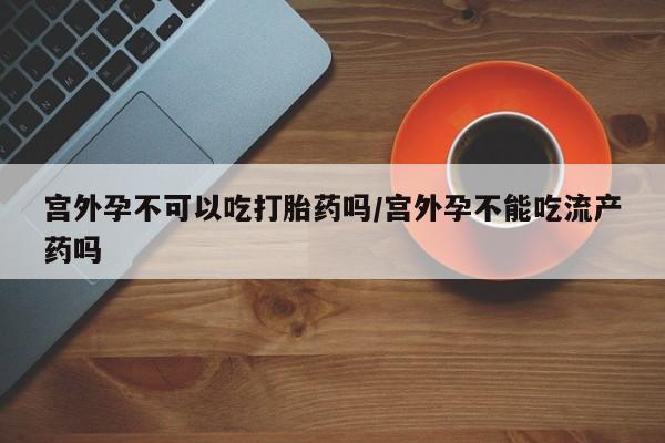 网上如何购买堕胎药宫外孕不可以吃打胎药吗/宫外孕不能吃流产药吗