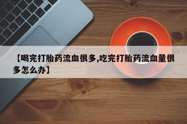 网上如何购买堕胎药【喝完打胎药流血很多,吃完打胎药流血量很多怎么办】