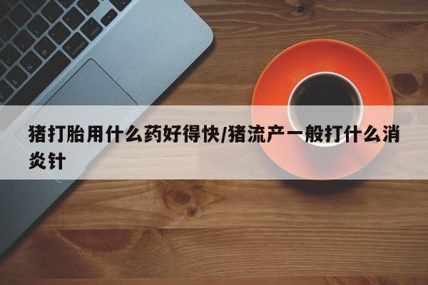 网上如何购买堕胎药猪打胎用什么药好得快/猪流产一般打什么消炎针