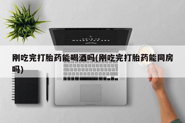 网上如何购买堕胎药刚吃完打胎药能喝酒吗(刚吃完打胎药能同房吗)