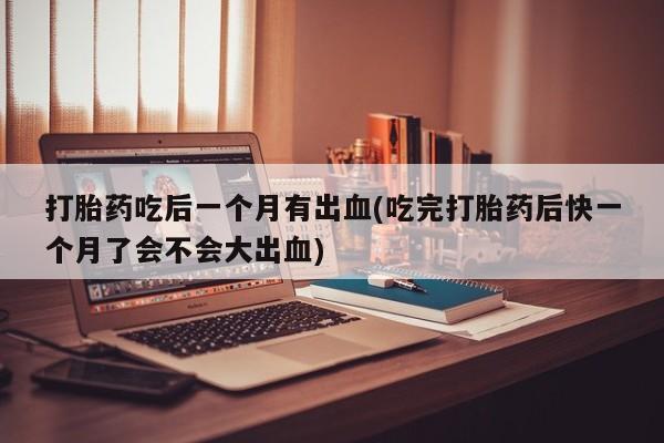 网上如何购买堕胎药打胎药吃后一个月有出血(吃完打胎药后快一个月了会不会大出血)