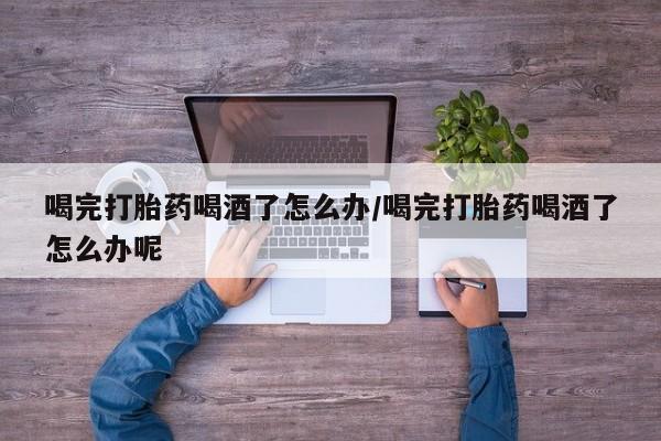 网上如何购买堕胎药喝完打胎药喝酒了怎么办/喝完打胎药喝酒了怎么办呢