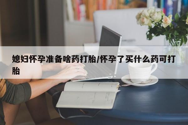 网上如何购买堕胎药媳妇怀孕准备啥药打胎/怀孕了买什么药可打胎