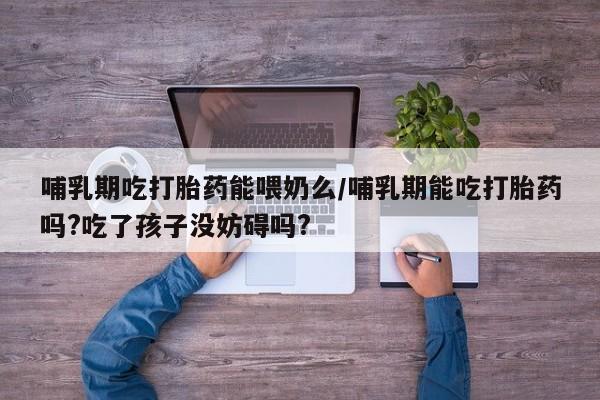网上如何购买堕胎药哺乳期吃打胎药能喂奶么/哺乳期能吃打胎药吗?吃了孩子没妨碍吗?