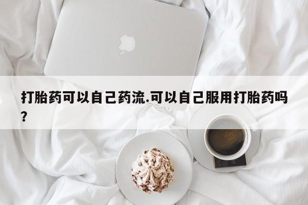 网上如何购买堕胎药打胎药可以自己药流.可以自己服用打胎药吗？
