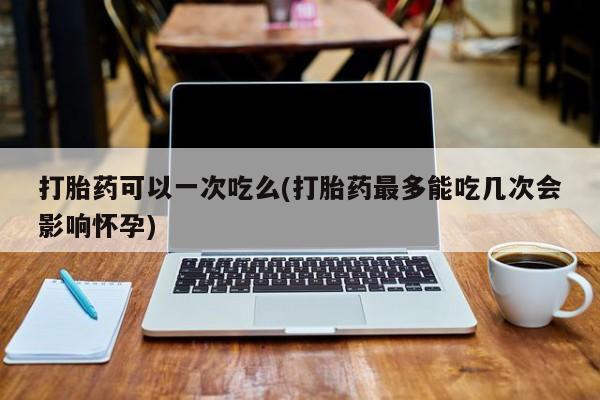 网上如何购买堕胎药打胎药可以一次吃么(打胎药最多能吃几次会影响怀孕)