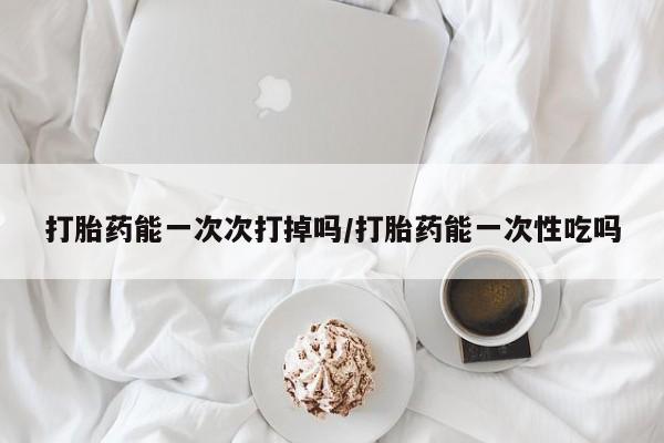网上如何购买堕胎药打胎药能一次次打掉吗/打胎药能一次性吃吗