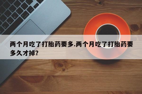 网上如何购买堕胎药两个月吃了打胎药要多.两个月吃了打胎药要多久才掉？