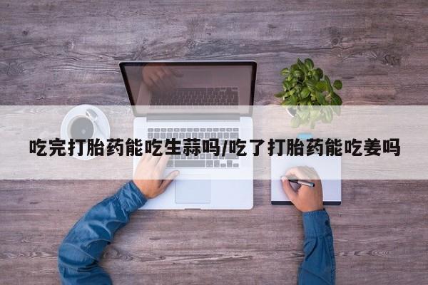 网上如何购买堕胎药吃完打胎药能吃生蒜吗/吃了打胎药能吃姜吗
