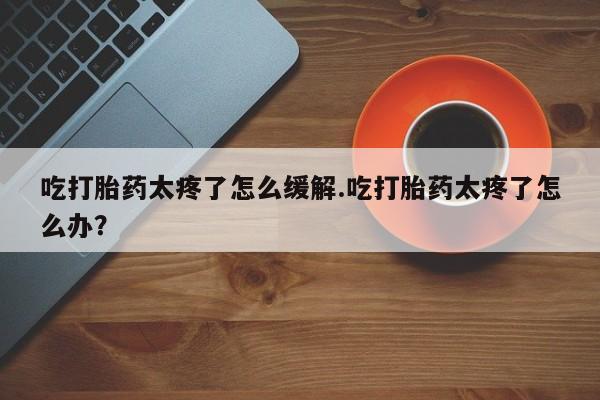网上如何购买堕胎药吃打胎药太疼了怎么缓解.吃打胎药太疼了怎么办？