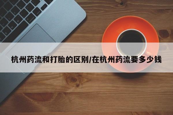 网上如何购买堕胎药杭州药流和打胎的区别/在杭州药流要多少钱