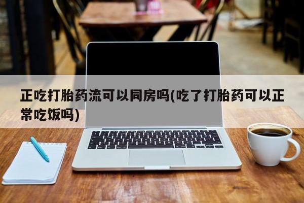 网上如何购买堕胎药正吃打胎药流可以同房吗(吃了打胎药可以正常吃饭吗)